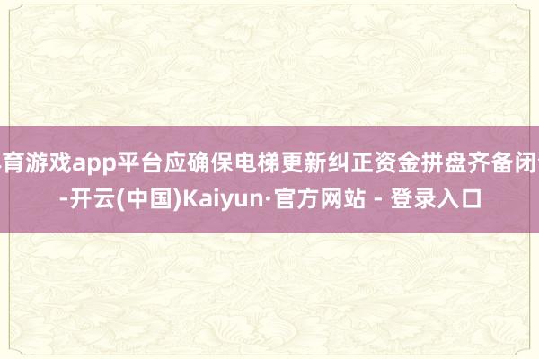 体育游戏app平台应确保电梯更新纠正资金拼盘齐备闭合-开云(中国)Kaiyun·官方网站 - 登录入口