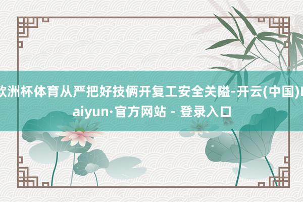 欧洲杯体育从严把好技俩开复工安全关隘-开云(中国)Kaiyun·官方网站 - 登录入口