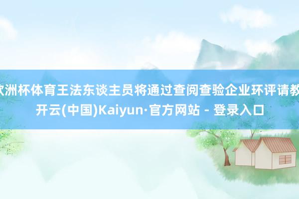 欧洲杯体育王法东谈主员将通过查阅查验企业环评请教-开云(中国)Kaiyun·官方网站 - 登录入口