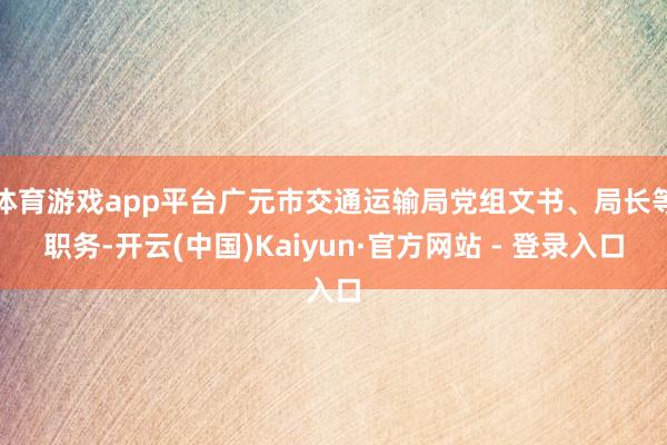 体育游戏app平台广元市交通运输局党组文书、局长等职务-开云(中国)Kaiyun·官方网站 - 登录入口
