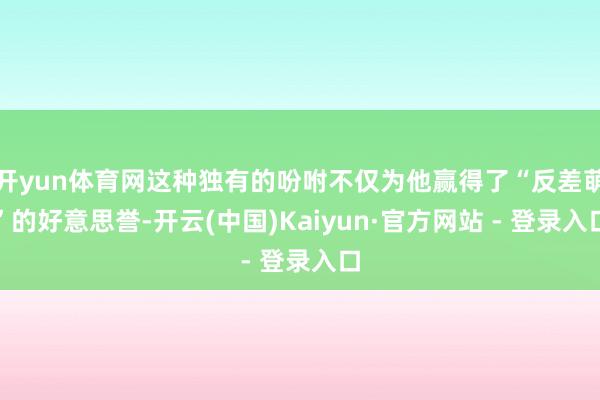 开yun体育网这种独有的吩咐不仅为他赢得了“反差萌”的好意思誉-开云(中国)Kaiyun·官方网站 - 登录入口