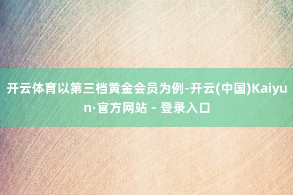 开云体育以第三档黄金会员为例-开云(中国)Kaiyun·官方网站 - 登录入口