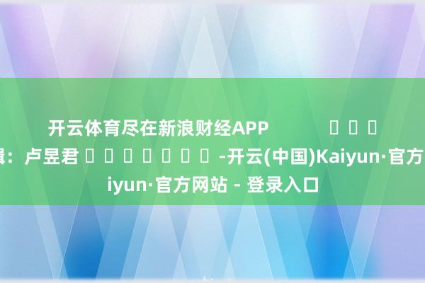 开云体育尽在新浪财经APP            						拖累剪辑：卢昱君 							-开云(中国)Kaiyun·官方网站 - 登录入口
