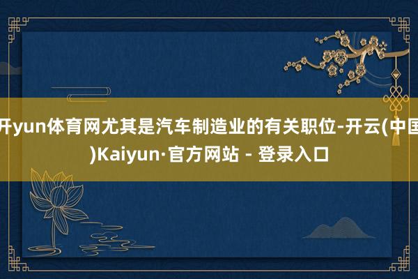 开yun体育网尤其是汽车制造业的有关职位-开云(中国)Kaiyun·官方网站 - 登录入口