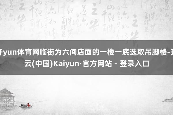 开yun体育网临街为六间店面的一楼一底选取吊脚楼-开云(中国)Kaiyun·官方网站 - 登录入口