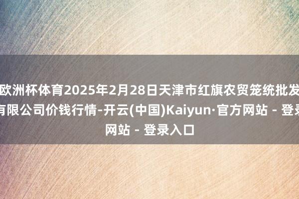 欧洲杯体育2025年2月28日天津市红旗农贸笼统批发市集有限公司价钱行情-开云(中国)Kaiyun·官方网站 - 登录入口