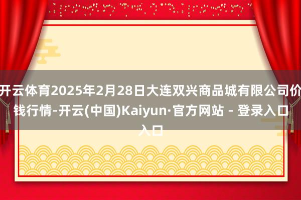 开云体育2025年2月28日大连双兴商品城有限公司价钱行情-开云(中国)Kaiyun·官方网站 - 登录入口
