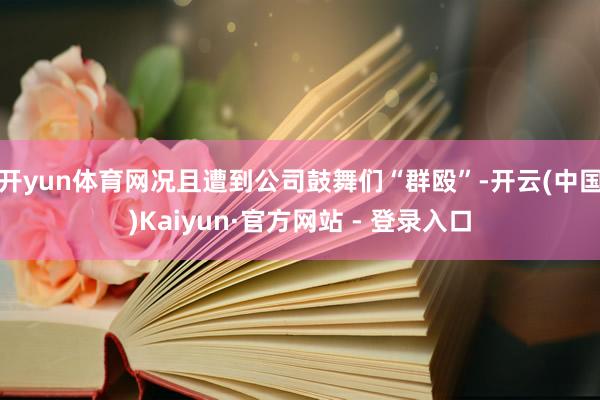 开yun体育网况且遭到公司鼓舞们“群殴”-开云(中国)Kaiyun·官方网站 - 登录入口