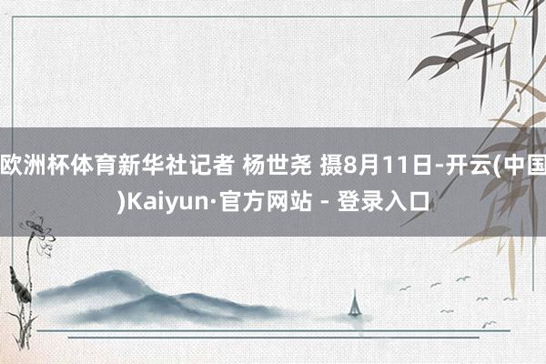 欧洲杯体育新华社记者 杨世尧 摄8月11日-开云(中国)Kaiyun·官方网站 - 登录入口