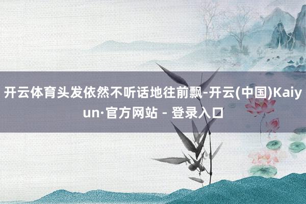 开云体育头发依然不听话地往前飘-开云(中国)Kaiyun·官方网站 - 登录入口