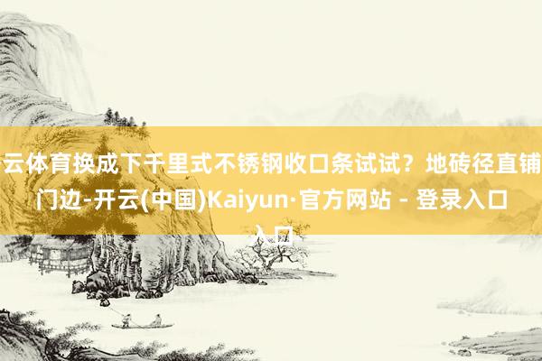 开云体育换成下千里式不锈钢收口条试试？地砖径直铺到门边-开云(中国)Kaiyun·官方网站 - 登录入口
