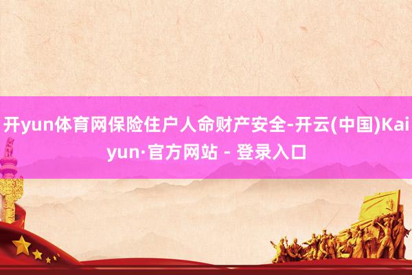 开yun体育网保险住户人命财产安全-开云(中国)Kaiyun·官方网站 - 登录入口