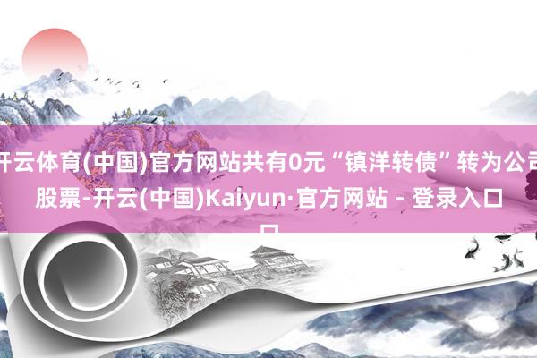 开云体育(中国)官方网站共有0元“镇洋转债”转为公司股票-开云(中国)Kaiyun·官方网站 - 登录入口
