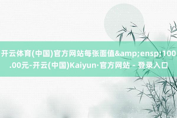 开云体育(中国)官方网站每张面值 100.00元-开云(中国)Kaiyun·官方网站 - 登录入口