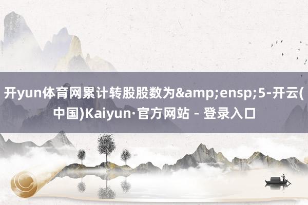 开yun体育网累计转股股数为 5-开云(中国)Kaiyun·官方网站 - 登录入口