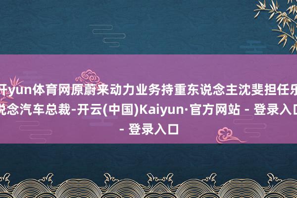 开yun体育网原蔚来动力业务持重东说念主沈斐担任乐说念汽车总裁-开云(中国)Kaiyun·官方网站 - 登录入口