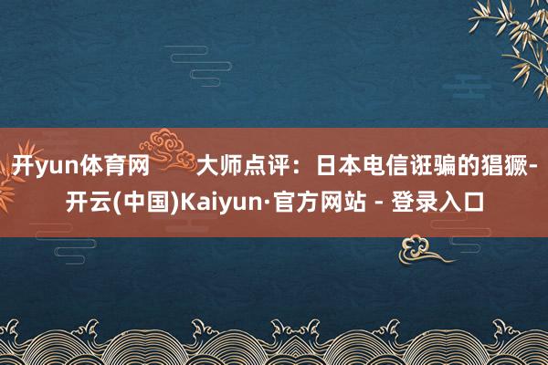 开yun体育网       大师点评：日本电信诳骗的猖獗-开云(中国)Kaiyun·官方网站 - 登录入口