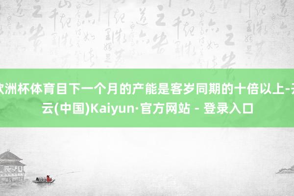 欧洲杯体育目下一个月的产能是客岁同期的十倍以上-开云(中国)Kaiyun·官方网站 - 登录入口