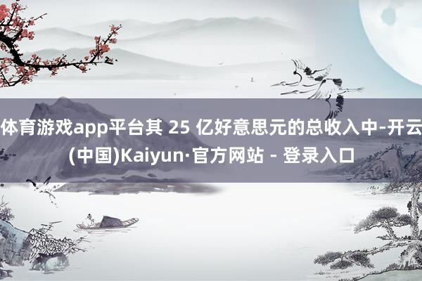 体育游戏app平台其 25 亿好意思元的总收入中-开云(中国)Kaiyun·官方网站 - 登录入口