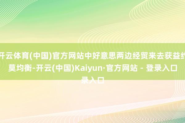 开云体育(中国)官方网站中好意思两边经贸来去获益约莫均衡-开云(中国)Kaiyun·官方网站 - 登录入口