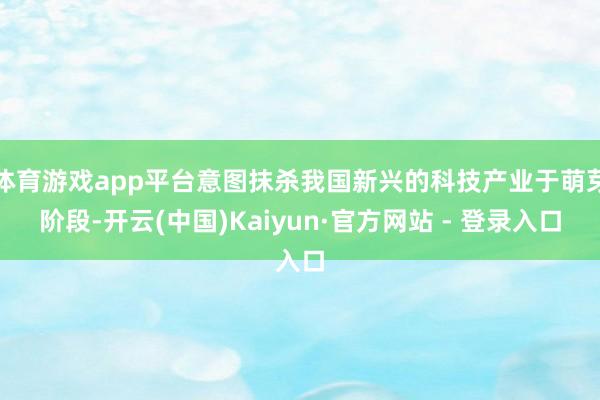 体育游戏app平台意图抹杀我国新兴的科技产业于萌芽阶段-开云(中国)Kaiyun·官方网站 - 登录入口