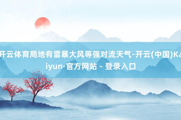 开云体育局地有雷暴大风等强对流天气-开云(中国)Kaiyun·官方网站 - 登录入口