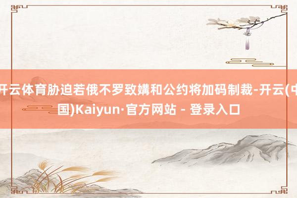 开云体育胁迫若俄不罗致媾和公约将加码制裁-开云(中国)Kaiyun·官方网站 - 登录入口