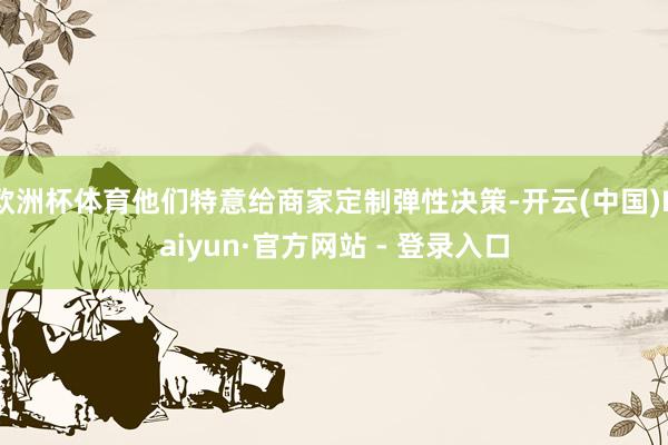欧洲杯体育他们特意给商家定制弹性决策-开云(中国)Kaiyun·官方网站 - 登录入口