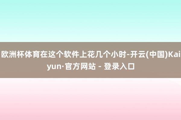 欧洲杯体育在这个软件上花几个小时-开云(中国)Kaiyun·官方网站 - 登录入口