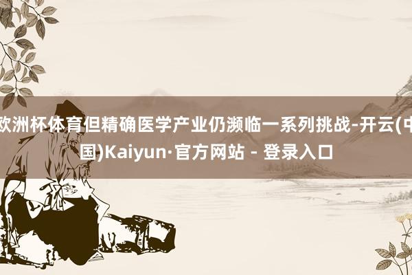 欧洲杯体育但精确医学产业仍濒临一系列挑战-开云(中国)Kaiyun·官方网站 - 登录入口