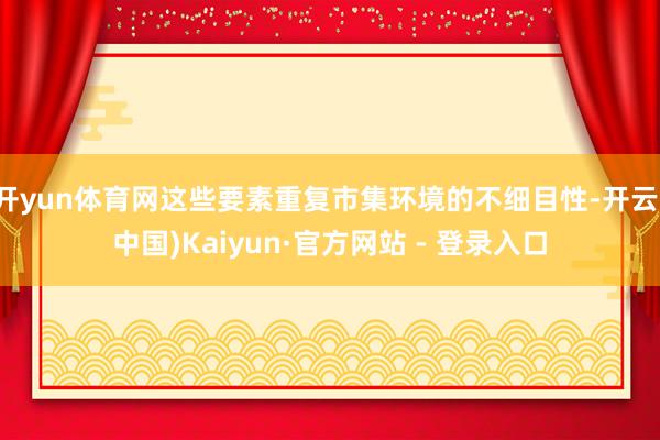 开yun体育网这些要素重复市集环境的不细目性-开云(中国)Kaiyun·官方网站 - 登录入口