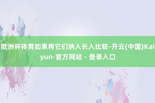 欧洲杯体育如果将它们纳入长入比较-开云(中国)Kaiyun·官方网站 - 登录入口