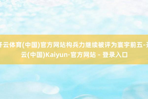 开云体育(中国)官方网站构兵力继续被评为寰宇前五-开云(中国)Kaiyun·官方网站 - 登录入口