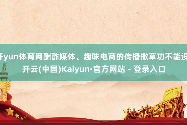 开yun体育网酬酢媒体、趣味电商的传播撒草功不能没-开云(中国)Kaiyun·官方网站 - 登录入口