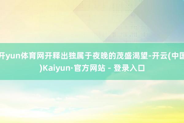 开yun体育网开释出独属于夜晚的茂盛渴望-开云(中国)Kaiyun·官方网站 - 登录入口