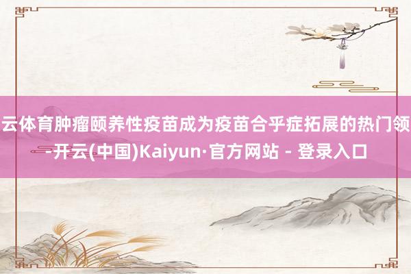 开云体育肿瘤颐养性疫苗成为疫苗合乎症拓展的热门领域-开云(中国)Kaiyun·官方网站 - 登录入口