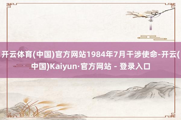 开云体育(中国)官方网站1984年7月干涉使命-开云(中国)Kaiyun·官方网站 - 登录入口