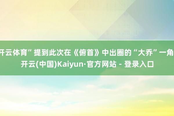 开云体育”提到此次在《俯首》中出圈的“大乔”一角-开云(中国)Kaiyun·官方网站 - 登录入口