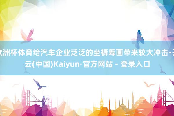 欧洲杯体育给汽车企业泛泛的坐褥筹画带来较大冲击-开云(中国)Kaiyun·官方网站 - 登录入口