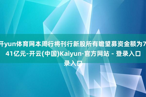 开yun体育网本周行将刊行新股所有瞻望募资金额为7.41亿元-开云(中国)Kaiyun·官方网站 - 登录入口