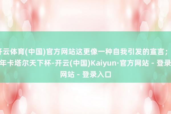 开云体育(中国)官方网站这更像一种自我引发的宣言；2022年卡塔尔天下杯-开云(中国)Kaiyun·官方网站 - 登录入口