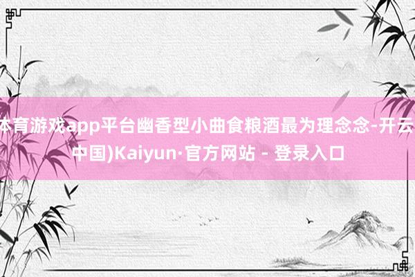 体育游戏app平台幽香型小曲食粮酒最为理念念-开云(中国)Kaiyun·官方网站 - 登录入口