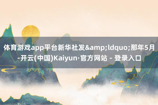 体育游戏app平台新华社发&ldquo;那年5月-开云(中国)Kaiyun·官方网站 - 登录入口
