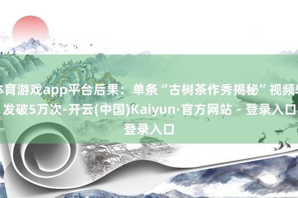 体育游戏app平台后果：单条“古树茶作秀揭秘”视频转发破5万次-开云(中国)Kaiyun·官方网站 - 登录入口