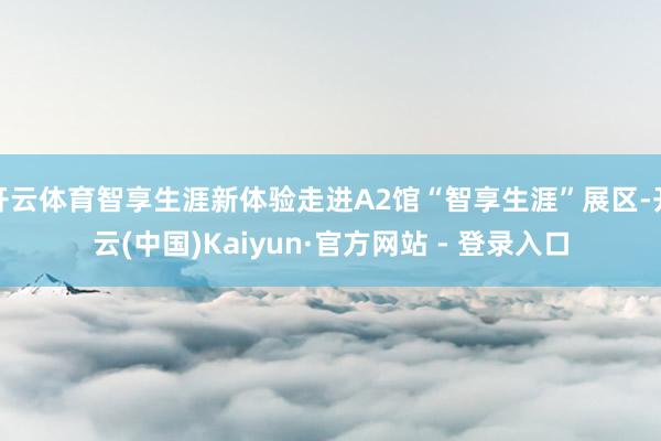 开云体育智享生涯新体验走进A2馆“智享生涯”展区-开云(中国)Kaiyun·官方网站 - 登录入口