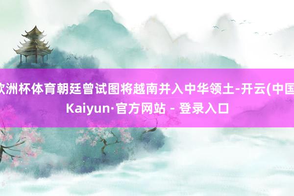 欧洲杯体育朝廷曾试图将越南并入中华领土-开云(中国)Kaiyun·官方网站 - 登录入口