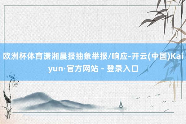 欧洲杯体育潇湘晨报抽象举报/响应-开云(中国)Kaiyun·官方网站 - 登录入口