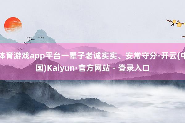 体育游戏app平台一辈子老诚实实、安常守分-开云(中国)Kaiyun·官方网站 - 登录入口