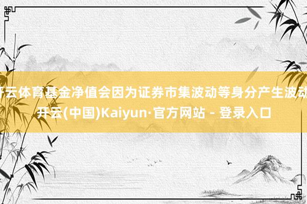 开云体育基金净值会因为证券市集波动等身分产生波动-开云(中国)Kaiyun·官方网站 - 登录入口