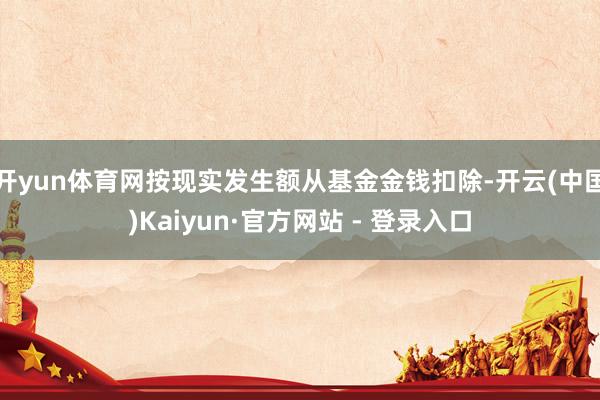 开yun体育网按现实发生额从基金金钱扣除-开云(中国)Kaiyun·官方网站 - 登录入口